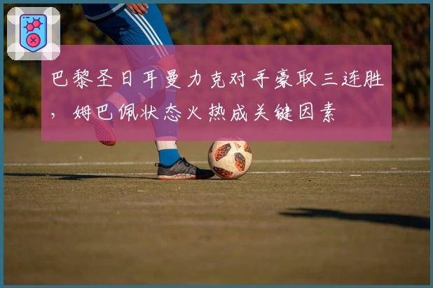 巴黎圣日耳曼力克对手豪取三连胜，姆巴佩状态火热成关键因素