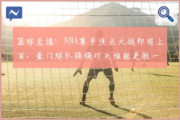 篮球直播：NBA赛季焦点大战即将上演，豪门球队强强对决谁能更胜一筹！