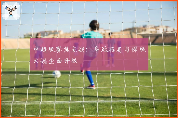 中超联赛焦点战：争冠格局与保级大战全面升级