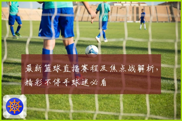 最新篮球直播赛程及焦点战解析，精彩不停手球迷必看