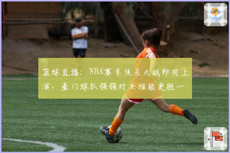 篮球直播：NBA赛季焦点大战即将上演，豪门球队强强对决谁能更胜一筹！