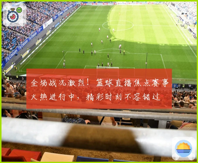 全场战况激烈！篮球直播焦点赛事火热进行中，精彩时刻不容错过