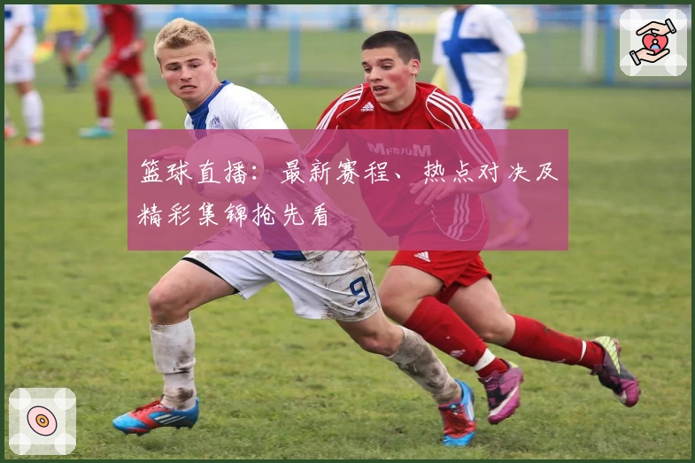 篮球直播：最新赛程、热点对决及精彩集锦抢先看