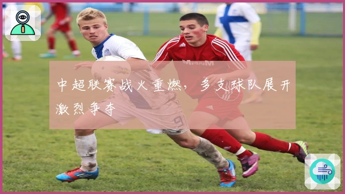 中超联赛战火重燃，多支球队展开激烈争夺