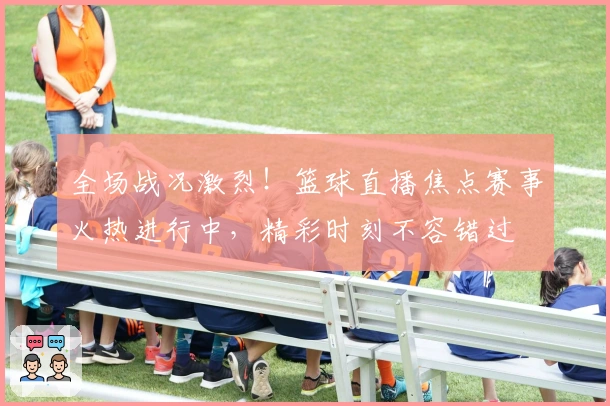 全场战况激烈！篮球直播焦点赛事火热进行中，精彩时刻不容错过