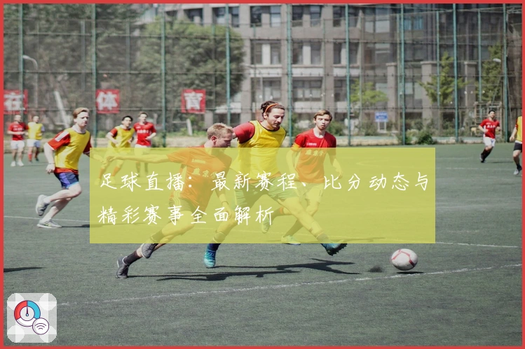 足球直播：最新赛程、比分动态与精彩赛事全面解析